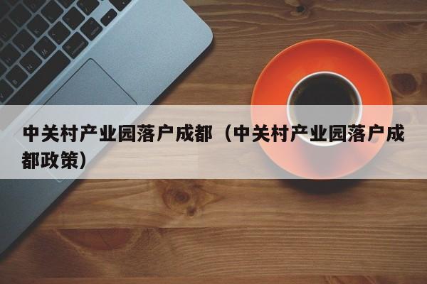 中关村产业园落户成都(中关村产业园落户成都政策) 中关村产业园落户成都(中关村产业园落户成都政策)