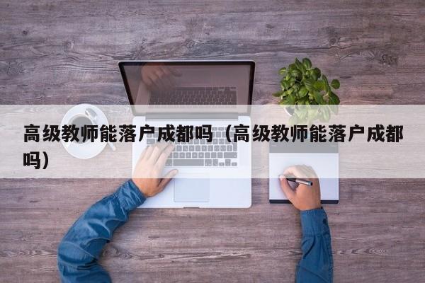 高级教师能落户成都吗(高级教师能落户成都吗) 高级教师能落户成都吗(高级教师能落户成都吗)