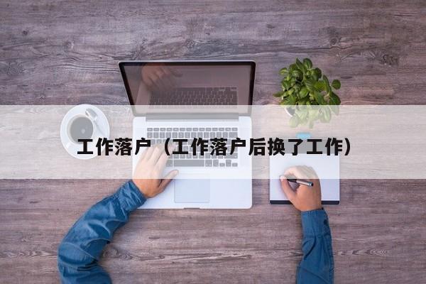 工作落户(工作落户后换了工作) 工作落户(工作落户后换了工作)