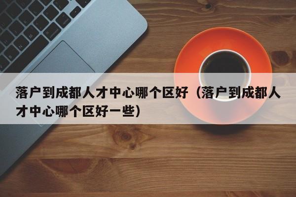 落户到成都人才中心哪个区好(落户到成都人才中心哪个区好一些) 落户到成都人才中心哪个区好(落户到成都人才中心哪个区好一些)