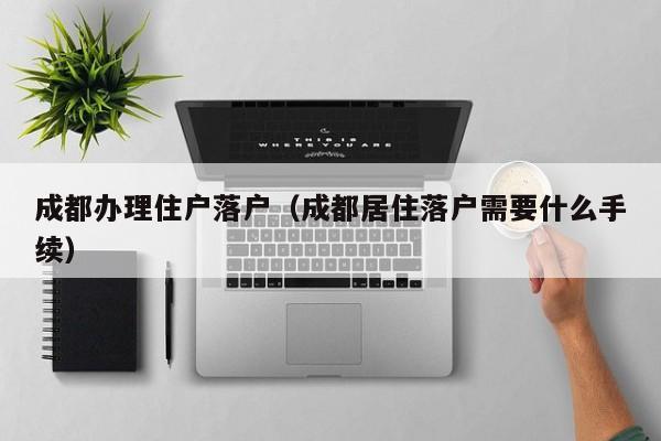 成都办理住户落户(成都居住落户需要什么手续) 成都办理住户落户(成都居住落户需要什么手续)