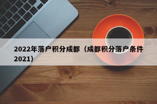 2022年落户积分成都(成都积分落户条件2021) 2022年落户积分成都(成都积分落户条件2021)