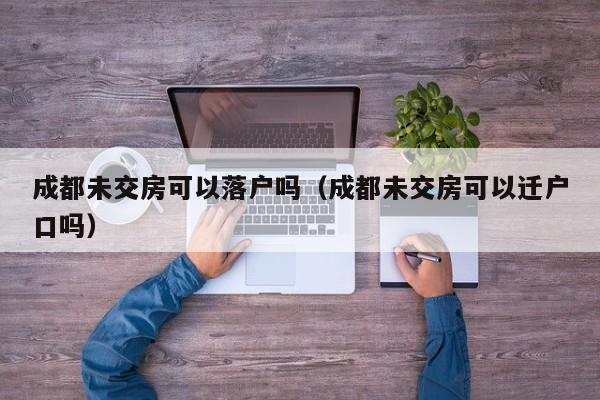 成都未交房可以落户吗(成都未交房可以迁户口吗) 成都未交房可以落户吗(成都未交房可以迁户口吗)