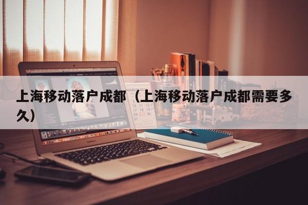 上海移动落户成都(上海移动落户成都需要多久) 上海移动落户成都(上海移动落户成都需要多久)