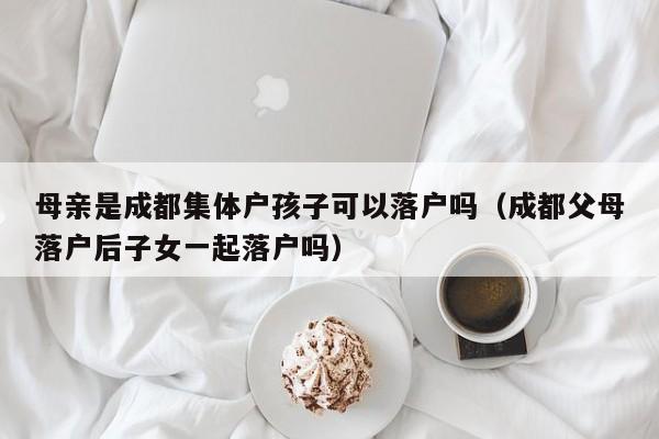 母亲是成都集体户孩子可以落户吗（成都父母落户后子女一起落户吗）