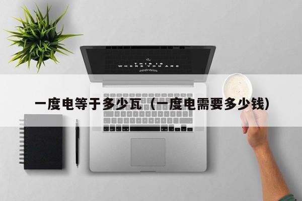 一度电等于多少瓦(一度电需要多少钱) 一度电等于多少瓦(一度电需要多少钱)