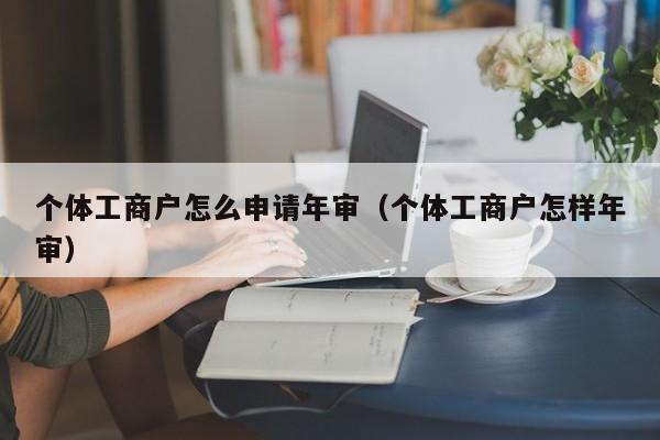 个体工商户怎么申请年审(个体工商户怎样年审) 个体工商户怎么申请年审(个体工商户怎样年审)