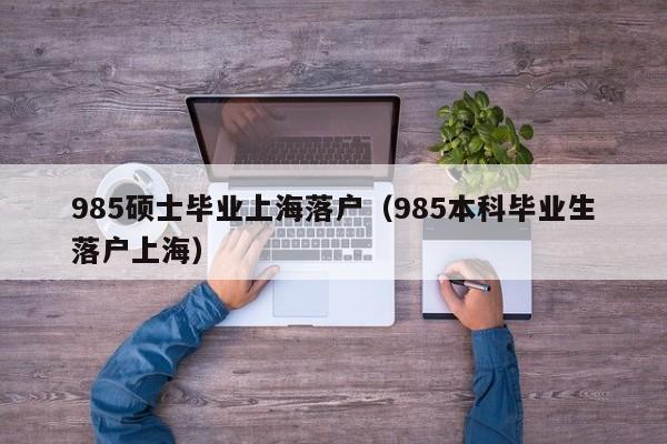 985硕士毕业上海落户(985本科毕业生落户上海) 985硕士毕业上海落户(985本科毕业生落户上海)
