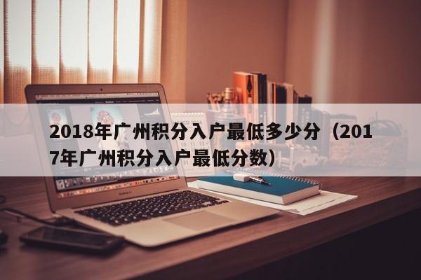 2018年广州积分入户最低多少分(2017年广州积分入户最低分数) 2018年广州积分入户最低多少分(2017年广州积分入户最低分数)