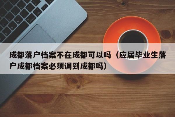 成都落户档案不在成都可以吗(应届毕业生落户成都档案必须调到成都吗) 成都落户档案不在成都可以吗(应届毕业生落户成都档案必须调到成都吗)