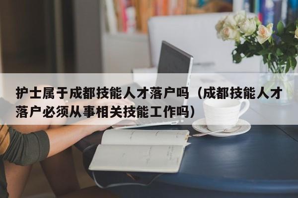护士属于成都技能人才落户吗(成都技能人才落户必须从事相关技能工作吗) 护士属于成都技能人才落户吗(成都技能人才落户必须从事相关技能工作吗)