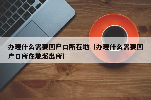 办理什么需要回户口所在地（办理什么需要回户口所在地派出所）
