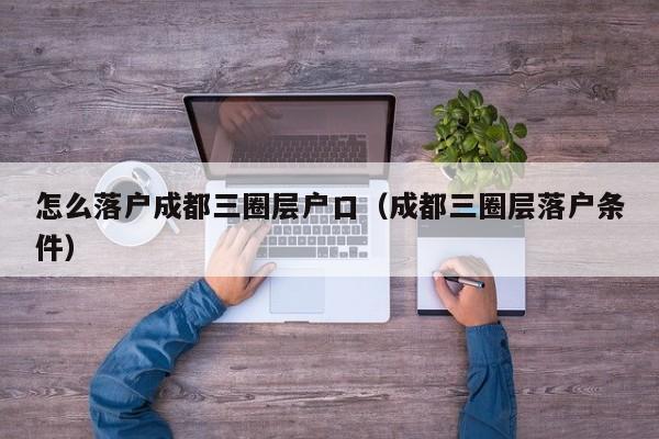 怎么落户成都三圈层户口(成都三圈层落户条件) 怎么落户成都三圈层户口(成都三圈层落户条件)