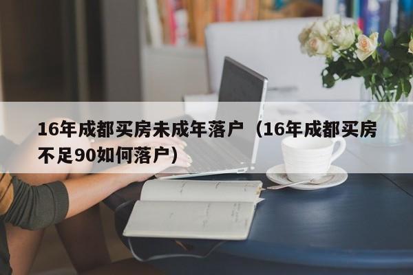 16年成都买房未成年落户(16年成都买房不足90如何落户) 16年成都买房未成年落户(16年成都买房不足90如何落户)