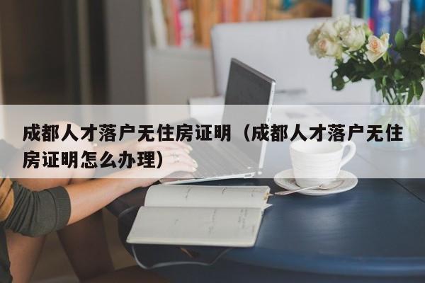 成都人才落户无住房证明(成都人才落户无住房证明怎么办理) 成都人才落户无住房证明(成都人才落户无住房证明怎么办理)