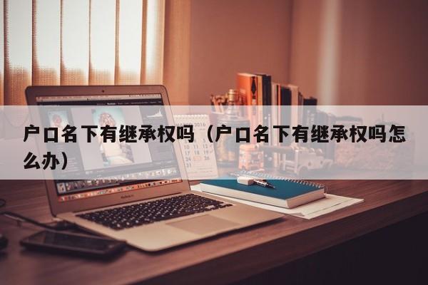 户口名下有继承权吗(户口名下有继承权吗怎么办) 户口名下有继承权吗(户口名下有继承权吗怎么办)