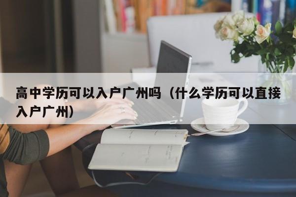 高中学历可以入户广州吗(什么学历可以直接入户广州) 高中学历可以入户广州吗(什么学历可以直接入户广州)