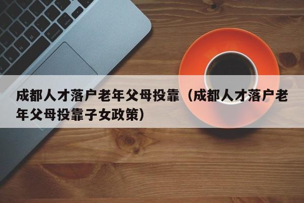 成都人才落户老年父母投靠(成都人才落户老年父母投靠子女政策) 成都人才落户老年父母投靠(成都人才落户老年父母投靠子女政策)
