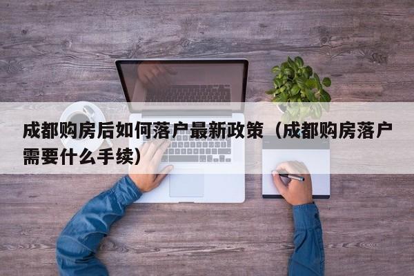成都购房后如何落户最新政策(成都购房落户需要什么手续) 成都购房后如何落户最新政策(成都购房落户需要什么手续)