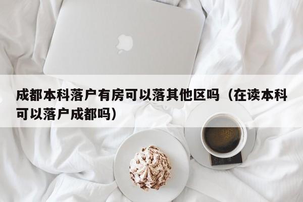 成都本科落户有房可以落其他区吗(在读本科可以落户成都吗) 成都本科落户有房可以落其他区吗(在读本科可以落户成都吗)