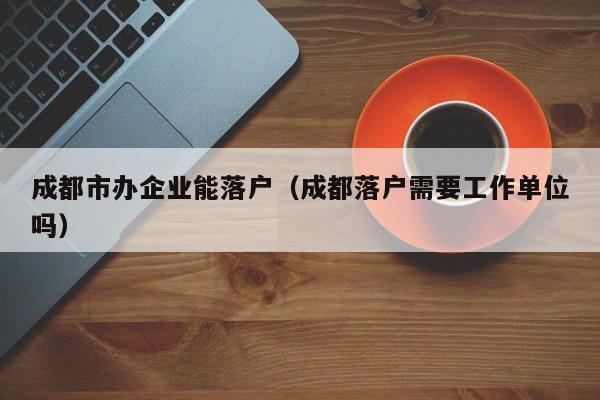 成都市办企业能落户(成都落户需要工作单位吗) 成都市办企业能落户(成都落户需要工作单位吗)