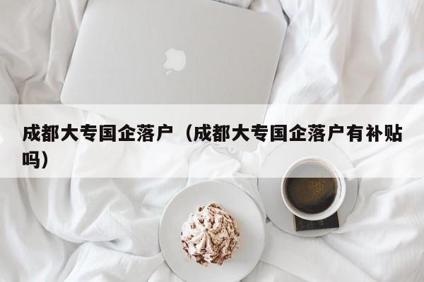 成都大专国企落户（成都大专国企落户有补贴吗）