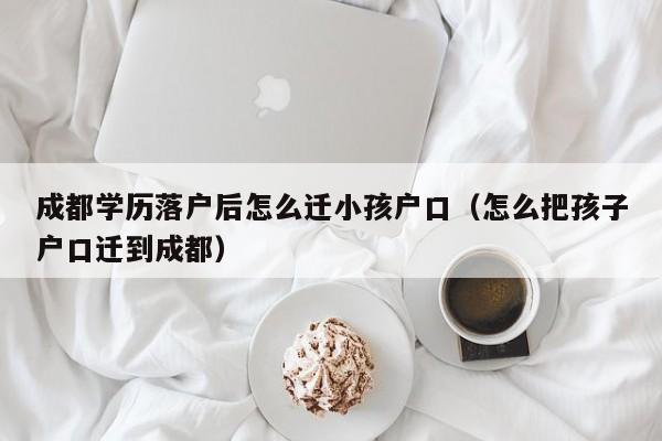 成都学历落户后怎么迁小孩户口(怎么把孩子户口迁到成都) 成都学历落户后怎么迁小孩户口(怎么把孩子户口迁到成都)