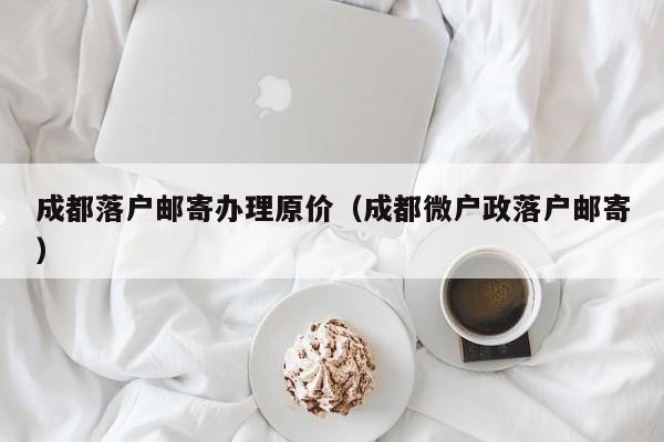 成都落户邮寄办理原价（成都微户政落户邮寄）