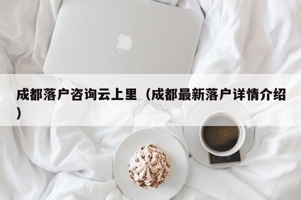 成都落户咨询云上里（成都最新落户详情介绍）