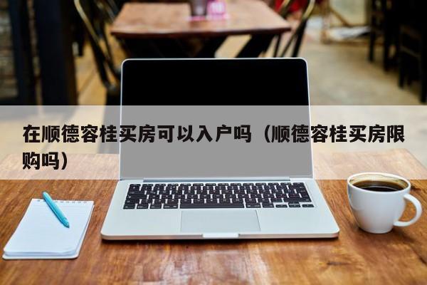 在顺德容桂买房可以入户吗（顺德容桂买房限购吗）