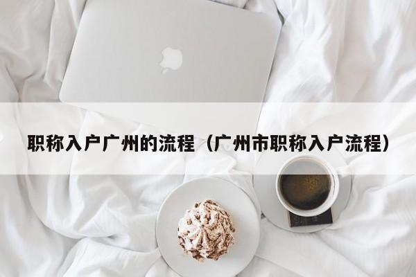 职称入户广州的流程（广州市职称入户流程）