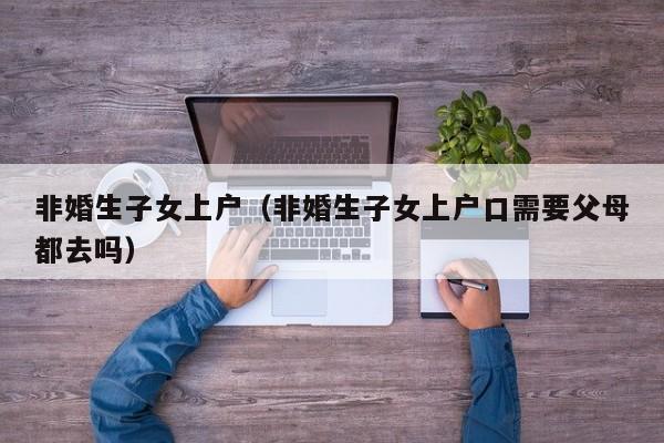 非婚生子女上户(非婚生子女上户口需要父母都去吗) 非婚生子女上户(非婚生子女上户口需要父母都去吗)