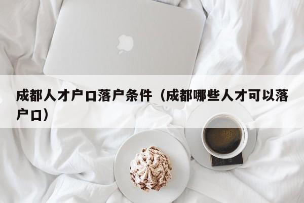 成都人才户口落户条件（成都哪些人才可以落户口）