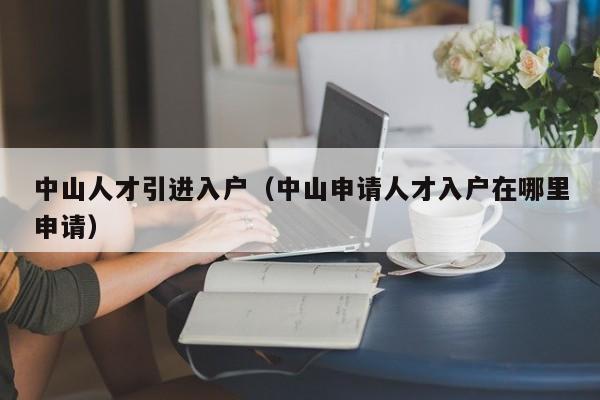 中山人才引进入户(中山申请人才入户在哪里申请) 中山人才引进入户(中山申请人才入户在哪里申请)