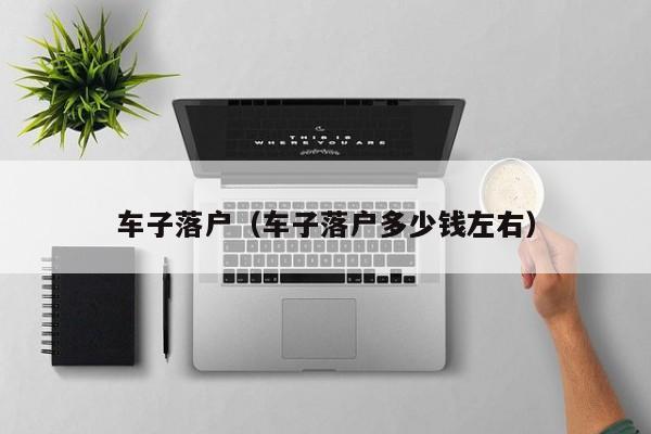 车子落户(车子落户多少钱左右) 车子落户(车子落户多少钱左右)