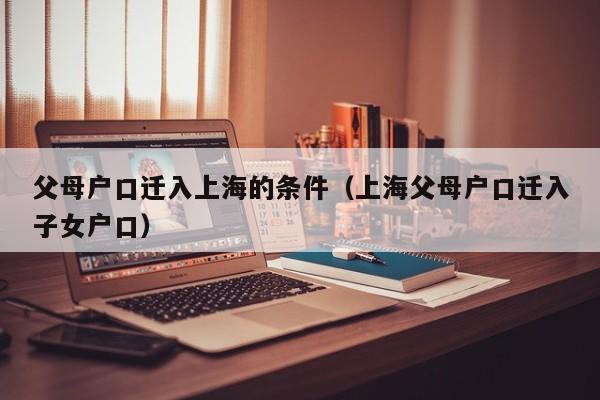 父母户口迁入上海的条件(上海父母户口迁入子女户口) 父母户口迁入上海的条件(上海父母户口迁入子女户口)