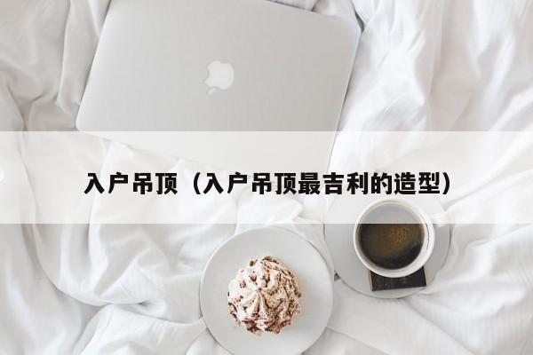 入户吊顶(入户吊顶最吉利的造型) 入户吊顶(入户吊顶最吉利的造型)