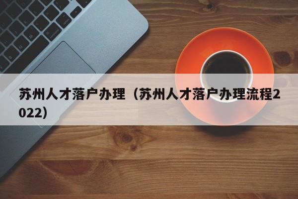 苏州人才落户办理(苏州人才落户办理流程2022) 苏州人才落户办理(苏州人才落户办理流程2022)