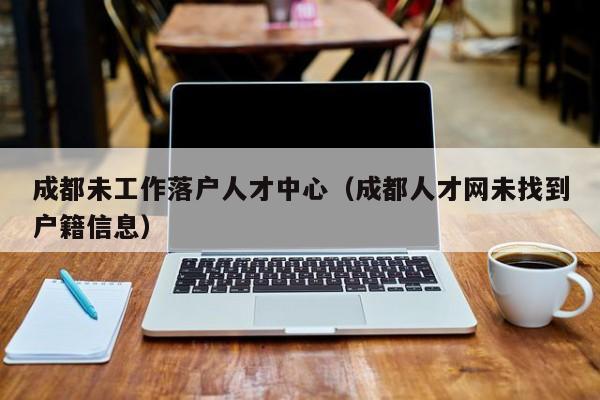 成都未工作落户人才中心(成都人才网未找到户籍信息) 成都未工作落户人才中心(成都人才网未找到户籍信息)