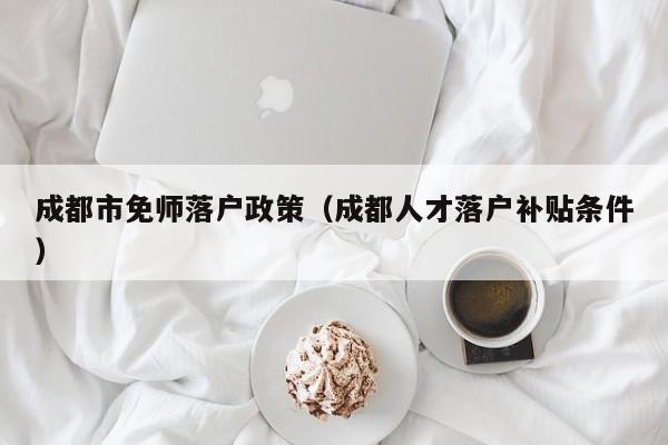 成都市免师落户政策(成都人才落户补贴条件) 成都市免师落户政策(成都人才落户补贴条件)