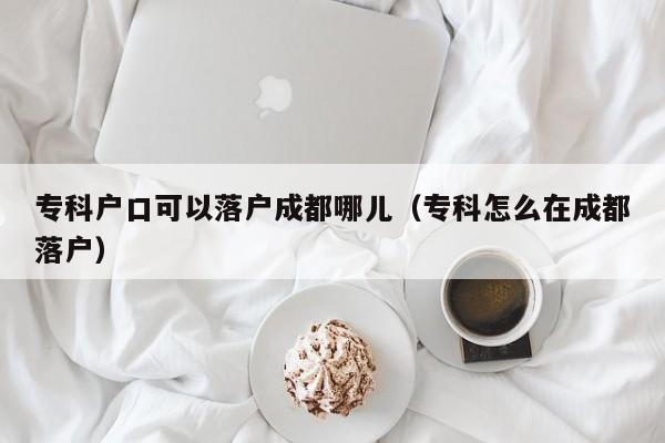 专科户口可以落户成都哪儿(专科怎么在成都落户) 专科户口可以落户成都哪儿(专科怎么在成都落户)