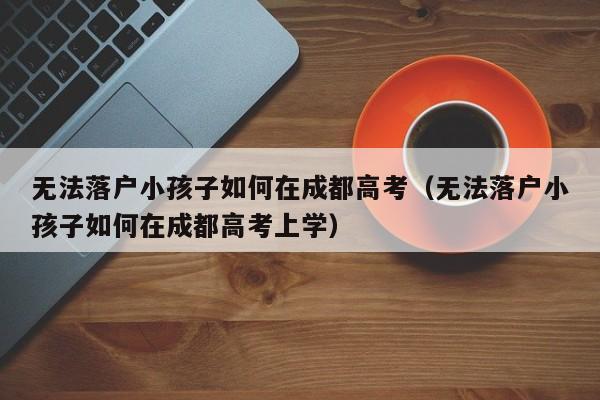 无法落户小孩子如何在成都高考(无法落户小孩子如何在成都高考上学) 无法落户小孩子如何在成都高考(无法落户小孩子如何在成都高考上学)