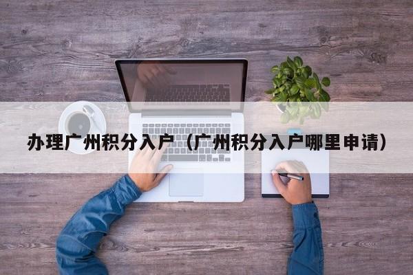 办理广州积分入户(广州积分入户哪里申请) 办理广州积分入户(广州积分入户哪里申请)