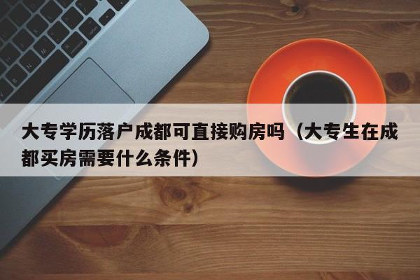 大专学历落户成都可直接购房吗（大专生在成都买房需要什么条件）