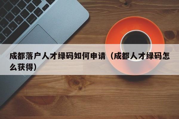 成都落户人才绿码如何申请（成都人才绿码怎么获得）