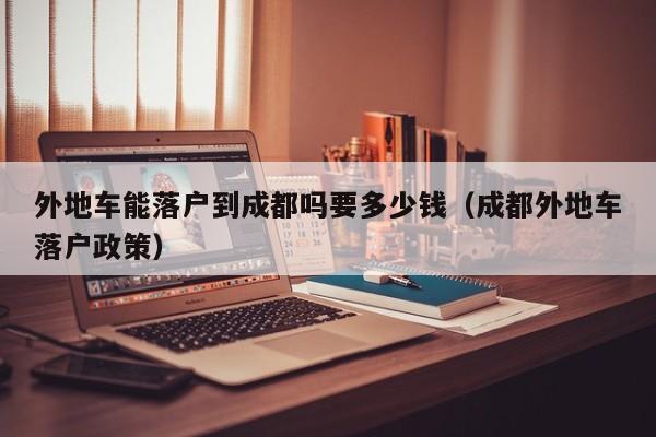 外地车能落户到成都吗要多少钱(成都外地车落户政策) 外地车能落户到成都吗要多少钱(成都外地车落户政策)