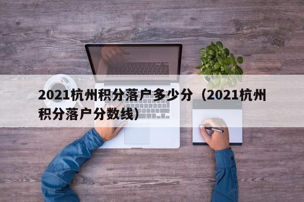 2021杭州积分落户多少分(2021杭州积分落户分数线) 2021杭州积分落户多少分(2021杭州积分落户分数线)