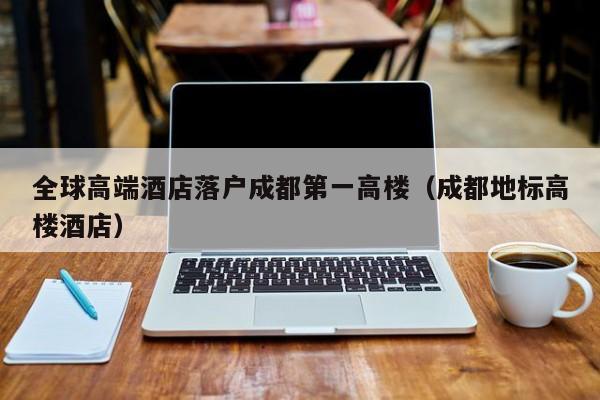 全球高端酒店落户成都第一高楼（成都地标高楼酒店）