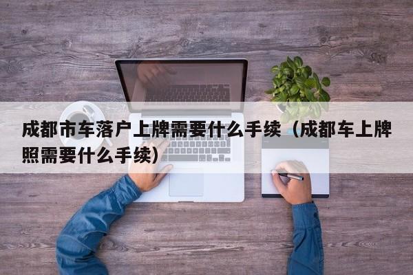 成都市车落户上牌需要什么手续（成都车上牌照需要什么手续）