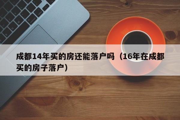 成都14年买的房还能落户吗(16年在成都买的房子落户) 成都14年买的房还能落户吗(16年在成都买的房子落户)